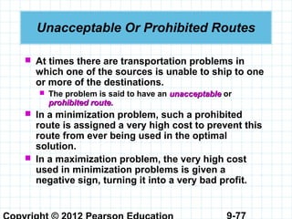 9-77
Unacceptable Or Prohibited Routes
 At times there are transportation problems in
which one of the sources is unable to ship to one
or more of the destinations.
 The problem is said to have an unacceptableunacceptable or
prohibited route.prohibited route.
 In a minimization problem, such a prohibited
route is assigned a very high cost to prevent this
route from ever being used in the optimal
solution.
 In a maximization problem, the very high cost
used in minimization problems is given a
negative sign, turning it into a very bad profit.
 