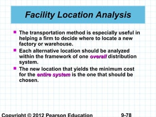 9-78
Facility Location Analysis
 The transportation method is especially useful in
helping a firm to decide where to locate a new
factory or warehouse.
 Each alternative location should be analyzed
within the framework of one overalloverall distribution
system.
 The new location that yields the minimum cost
for the entire systementire system is the one that should be
chosen.
 