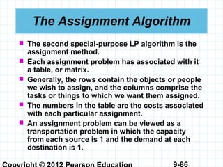 9-86
The Assignment Algorithm
 The second special-purpose LP algorithm is the
assignment method.
 Each assignment problem has associated with it
a table, or matrix.
 Generally, the rows contain the objects or people
we wish to assign, and the columns comprise the
tasks or things to which we want them assigned.
 The numbers in the table are the costs associated
with each particular assignment.
 An assignment problem can be viewed as a
transportation problem in which the capacity
from each source is 1 and the demand at each
destination is 1.
 