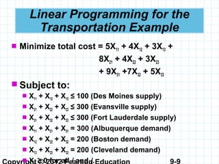 9-9
Linear Programming for the
Transportation Example
 Minimize total cost = 5X11 + 4X12 + 3X13 +
8X21 + 4X22 + 3X23
+ 9X31 +7X32 + 5X33
 Subject to:
 X11 + X12 + X13 ≤ 100 (Des Moines supply)
 X21 + X22 + X23 ≤ 300 (Evansville supply)
 X31 + X32 + X33 ≤ 300 (Fort Lauderdale supply)
 X11 + X21 + X31 = 300 (Albuquerque demand)
 X12 + X22 + X32 = 200 (Boston demand)
 X13 + X23 + X33 = 200 (Cleveland demand)
 X ≥ 0 for all i and j.
 