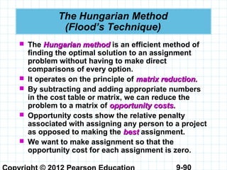 9-90
The Hungarian Method
(Flood’s Technique)
 The Hungarian methodHungarian method is an efficient method of
finding the optimal solution to an assignment
problem without having to make direct
comparisons of every option.
 It operates on the principle of matrix reduction.matrix reduction.
 By subtracting and adding appropriate numbers
in the cost table or matrix, we can reduce the
problem to a matrix of opportunity costs.opportunity costs.
 Opportunity costs show the relative penalty
associated with assigning any person to a project
as opposed to making the bestbest assignment.
 We want to make assignment so that the
opportunity cost for each assignment is zero.
 