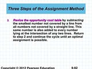 9-92
Three Steps of the Assignment Method
3.3. Revise the opportunity cost tableRevise the opportunity cost table by subtracting
the smallest number not covered by a line from
all numbers not covered by a straight line. This
same number is also added to every number
lying at the intersection of any two lines. Return
to step 2 and continue the cycle until an optimal
assignment is possible.
 