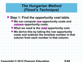 9-94
The Hungarian Method
(Flood’s Technique)
 Step 1: Find the opportunity cost table.
 We can compute rowrow opportunity costs and
columncolumn opportunity costs.
 What we need is the totaltotal opportunity cost.
 We derive this by taking the row opportunity
costs and subtract the smallest number in that
column from each number in that column.
 