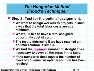 9-97
The Hungarian Method
(Flood’s Technique)
 Step 2: Test for the optimal assignment.
 We want to assign workers to projects in such
a way that the total labor costs are at a
minimum.
 We would like to have a total assigned
opportunity cost of zero.
 The test to determine if we have reached an
optimal solution is simple.
 We find the minimumminimum number of straight lines
necessary to cover all the zeros in the table.
 If the number of lines equals the number of
rows or columns, an optimal solution has been
reached.
 