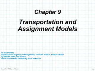 Copyright © 2012 Pearson Education 9-1
Chapter 9
To accompany
Quantitative Analysis for Management, Eleventh Edition, Global Edition
by Render, Stair, and Hanna
Power Point slides created by Brian Peterson
Transportation and
Assignment Models
 