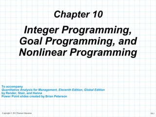 Copyright © 2012 Pearson Education 10-1
Chapter 10
To accompany
Quantitative Analysis for Management, Eleventh Edition, Global Edition
by Render, Stair, and Hanna
Power Point slides created by Brian Peterson
Integer Programming,
Goal Programming, and
Nonlinear Programming
 