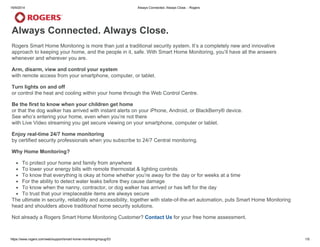 16/9/2014 Always Connected. Always Close. - Rogers
https://www.rogers.com/web/support/smart-home-monitoring/mpug/53 1/5
Always Connected. Always Close.
Rogers Smart Home Monitoring is more than just a traditional security system. It’s a completely new and innovative
approach to keeping your home, and the people in it, safe. With Smart Home Monitoring, you’ll have all the answers
whenever and wherever you are.
Arm, disarm, view and control your system
with remote access from your smartphone, computer, or tablet.
Turn lights on and off
or control the heat and cooling within your home through the Web Control Centre.
Be the first to know when your children get home
or that the dog walker has arrived with instant alerts on your iPhone, Android, or BlackBerry® device.
See who’s entering your home, even when you’re not there
with Live Video streaming you get secure viewing on your smartphone, computer or tablet.
Enjoy real-time 24/7 home monitoring
by certified security professionals when you subscribe to 24/7 Central monitoring.
Why Home Monitoring?
To protect your home and family from anywhere
To lower your energy bills with remote thermostat & lighting controls
To know that everything is okay at home whether you’re away for the day or for weeks at a time
For the ability to detect water leaks before they cause damage
To know when the nanny, contractor, or dog walker has arrived or has left for the day
To trust that your irreplaceable items are always secure
The ultimate in security, reliability and accessibility, together with state-of-the-art automation, puts Smart Home Monitoring
head and shoulders above traditional home security solutions.
Not already a Rogers Smart Home Monitoring Customer? Contact Us for your free home assessment.
 