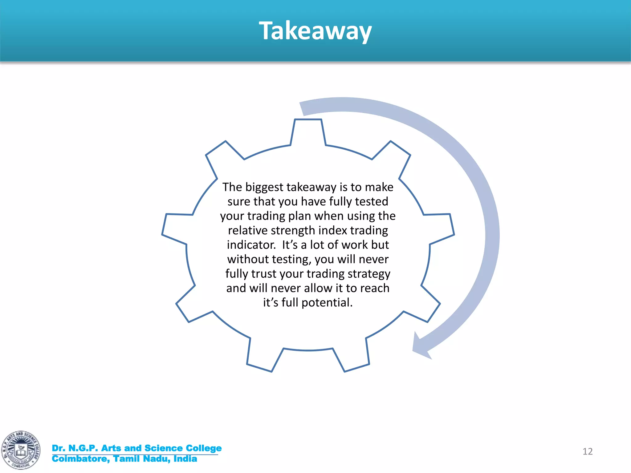 Takeaway
Dr. N.G.P. Arts and Science College
Coimbatore, Tamil Nadu, India
12
The biggest takeaway is to make
sure that you have fully tested
your trading plan when using the
relative strength index trading
indicator. It’s a lot of work but
without testing, you will never
fully trust your trading strategy
and will never allow it to reach
it’s full potential.
 