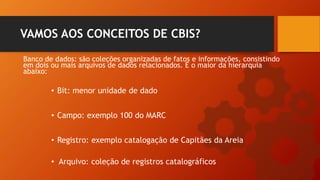 Banco de dados: são coleções organizadas de fatos e informações, consistindo
em dois ou mais arquivos de dados relacionados. É o maior da hierarquia
abaixo:
VAMOS AOS CONCEITOS DE CBIS?
• Bit: menor unidade de dado
• Campo: exemplo 100 do MARC
• Registro: exemplo catalogação de Capitães da Areia
• Arquivo: coleção de registros catalográficos
 