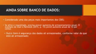 • Considerado uma das peças mais importantes dos CBIS;
AINDA SOBRE BANCO DE DADOS:
• Se ativo e requisitado, precisa prever aumento de armazenamento anual. O
exemplo de Stair e Reinolds (2015, p. 15) prevê aumento anual de 10 por
cento;
• Outro item é segurança dos dados ali armazenados, conforme valor do que
está ali armazenado;
 