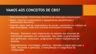 • Telecomunicações: Transmissão eletrônica de sinais para comunicações;
• Redes: conectam computadores e equipamentos possibilitando a
comunicação eletrônica;
• Internet: maior rede de computadores do mundo, consistindo em milhares de
redes interligadas, todas elas trocando informações livremente.
VAMOS AOS CONCEITOS DE CBIS?
• Pessoas: Elemento mais importante na maioria dos sistemas de
informação baseados em computador. São todos os profissionais
que gerenciam, executam, programam e fazem manutenção do
sistema.
• Procedimentos: estratégias, políticas, métodos e regras para usar o
CBIS, incluindo a operação, a manutenção e a segurança do
computador.
 