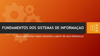 FUNDAMENTOS DOS SISTEMAS DE INFORMAÇAO
Como aproveitar esses conceitos a partir de uma biblioteca?
 