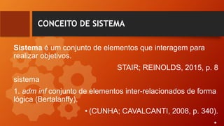 CONCEITO DE SISTEMA
Sistema é um conjunto de elementos que interagem para
realizar objetivos.
STAIR; REINOLDS, 2015, p. 8
sistema
1. adm inf conjunto de elementos inter-relacionados de forma
lógica (Bertalanffy).
• (CUNHA; CAVALCANTI, 2008, p. 340).
•
 