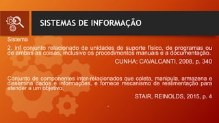 SISTEMAS DE INFORMAÇÃO
Sistema
2. inf conjunto relacionado de unidades de suporte físico, de programas ou
de ambas as coisas, inclusive os procedimentos manuais e a documentação.
CUNHA; CAVALCANTI, 2008, p. 340
Conjunto de componentes inter-relacionados que coleta, manipula, armazena e
dissemina dados e informações, e fornece mecanismo de realimentação para
atender a um objetivo.
STAIR, REINOLDS, 2015, p. 4
•
 