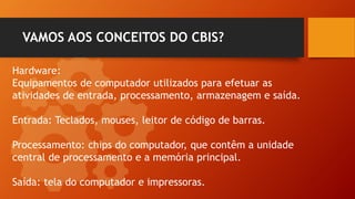 VAMOS AOS CONCEITOS DO CBIS?
Hardware:
Equipamentos de computador utilizados para efetuar as
atividades de entrada, processamento, armazenagem e saída.
Entrada: Teclados, mouses, leitor de código de barras.
Processamento: chips do computador, que contêm a unidade
central de processamento e a memória principal.
Saída: tela do computador e impressoras.
 