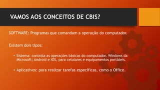 SOFTWARE: Programas que comandam a operação do computador.
VAMOS AOS CONCEITOS DE CBIS?
Existem dois tipos:
• Sistema: controla as operações básicas do computador. Windows da
Microsoft; Android e IOS, para celulares e equipamentos portáteis.
• Aplicativos: para realizar tarefas específicas, como o Office.
 