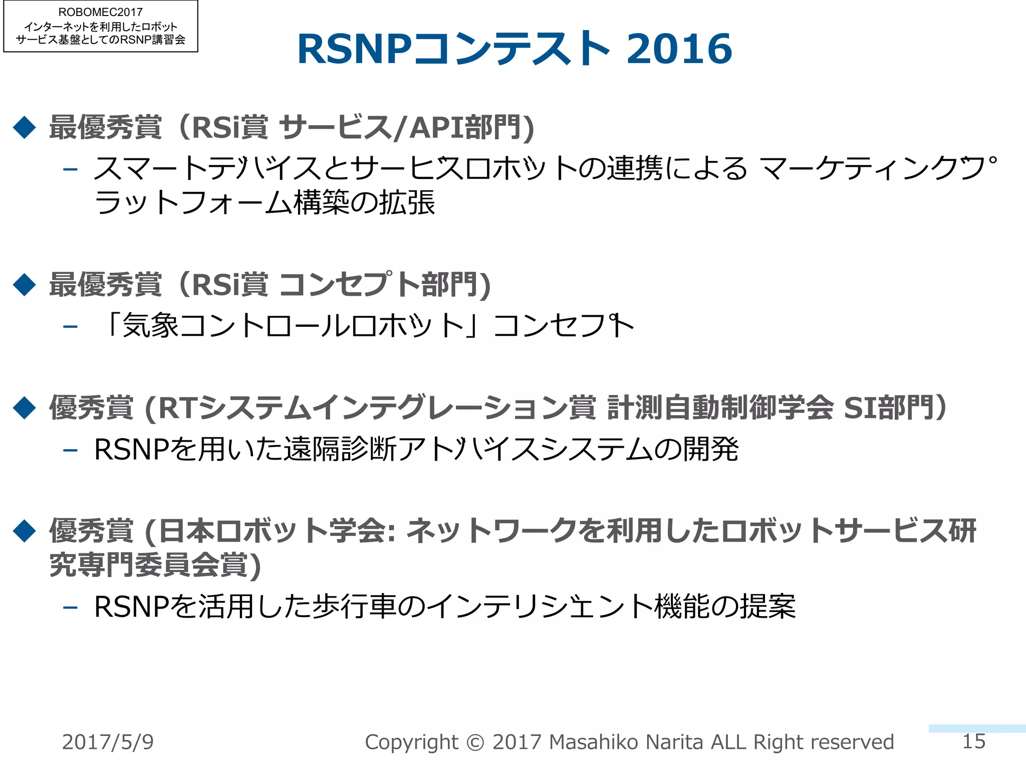 RSNPコンテスト 2016
15Copyright © 2017 Masahiko Narita ALL Right reserved
u 最優秀賞（RSi賞 サービス/API部⾨)
– スマートデバイスとサービスロボットの連携による マーケティングプ
ラットフォーム構築の拡張
u 最優秀賞（RSi賞 コンセプト部⾨)
– 「気象コントロールロボット」コンセプト
u 優秀賞 (RTシステムインテグレーション賞 計測⾃動制御学会 SI部⾨）
– RSNPを⽤いた遠隔診断アドバイスシステムの開発
u 優秀賞 (⽇本ロボット学会: ネットワークを利⽤したロボットサービス研
究専⾨委員会賞)
– RSNPを活⽤した歩⾏⾞のインテリジェント機能の提案
2017/5/9
ROBOMEC2017
インターネットを利用したロボット
サービス基盤としてのRSNP講習会
 