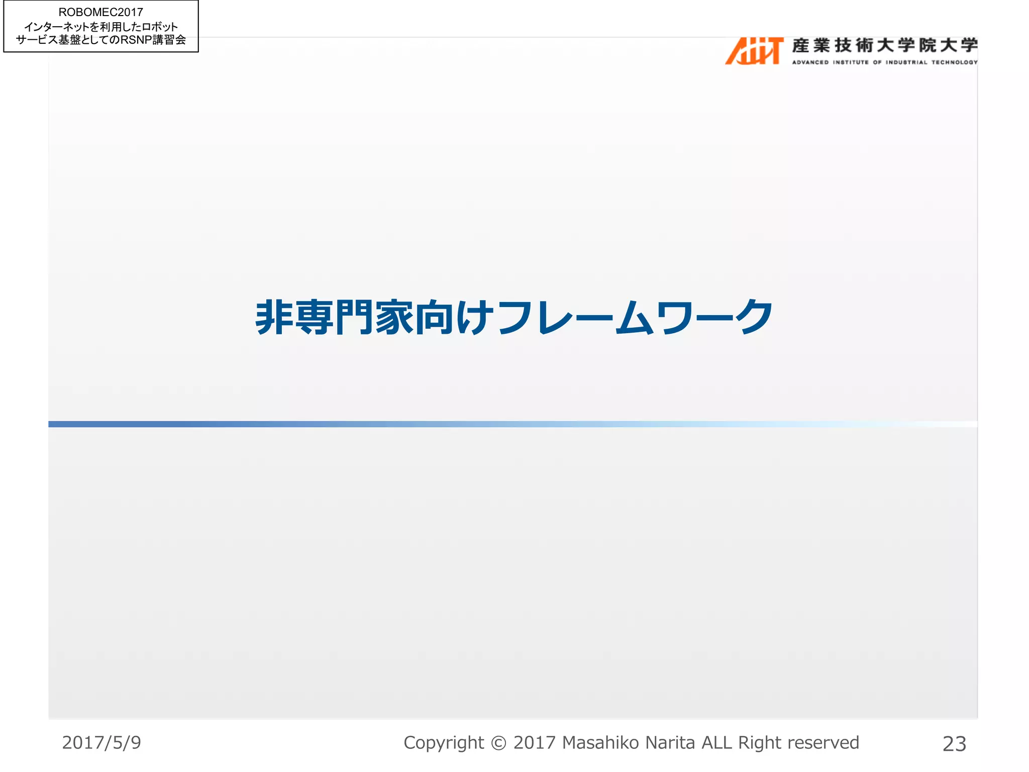 ⾮専⾨家向けフレームワーク
Copyright © 2017 Masahiko Narita ALL Right reserved 232017/5/9
ROBOMEC2017
インターネットを利用したロボット
サービス基盤としてのRSNP講習会
 