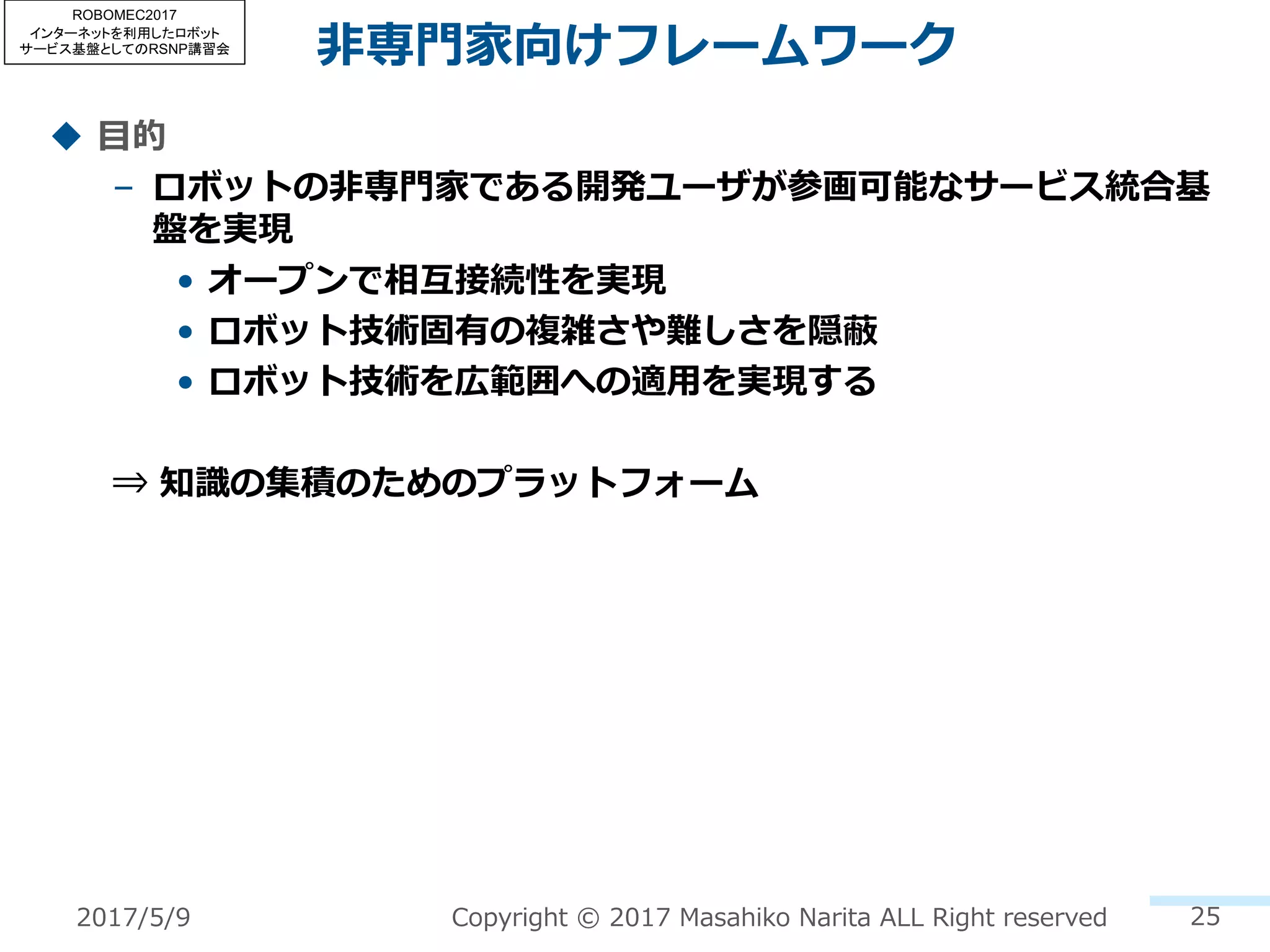 ⾮専⾨家向けフレームワーク
u ⽬的
– ロボットの⾮専⾨家である開発ユーザが参画可能なサービス統合基
盤を実現
• オープンで相互接続性を実現
• ロボット技術固有の複雑さや難しさを隠蔽
• ロボット技術を広範囲への適⽤を実現する
⇒ 知識の集積のためのプラットフォーム
25Copyright © 2017 Masahiko Narita ALL Right reserved2017/5/9
ROBOMEC2017
インターネットを利用したロボット
サービス基盤としてのRSNP講習会
 