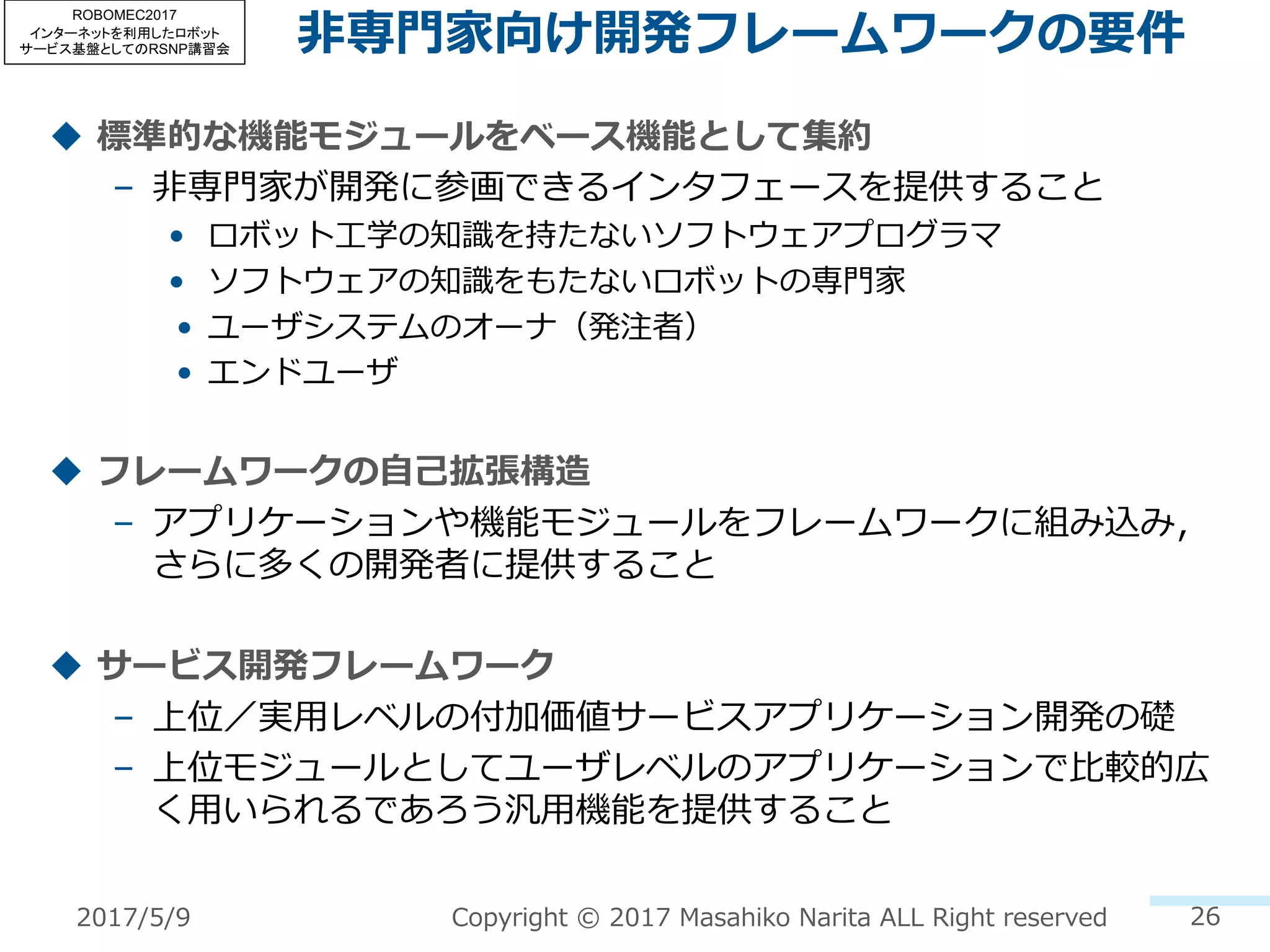 ⾮専⾨家向け開発フレームワークの要件
u 標準的な機能モジュールをベース機能として集約
– ⾮専⾨家が開発に参画できるインタフェースを提供すること
• ロボット⼯学の知識を持たないソフトウェアプログラマ
• ソフトウェアの知識をもたないロボットの専⾨家
• ユーザシステムのオーナ（発注者）
• エンドユーザ
u フレームワークの⾃⼰拡張構造
– アプリケーションや機能モジュールをフレームワークに組み込み，
さらに多くの開発者に提供すること
u サービス開発フレームワーク
– 上位／実⽤レベルの付加価値サービスアプリケーション開発の礎
– 上位モジュールとしてユーザレベルのアプリケーションで⽐較的広
く⽤いられるであろう汎⽤機能を提供すること
26Copyright © 2017 Masahiko Narita ALL Right reserved2017/5/9
ROBOMEC2017
インターネットを利用したロボット
サービス基盤としてのRSNP講習会
 