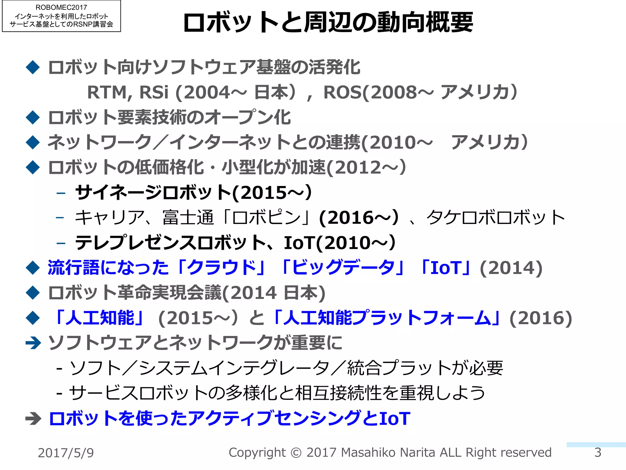 ロボットと周辺の動向概要
u ロボット向けソフトウェア基盤の活発化
RTM, RSi (2004〜 ⽇本），ROS(2008〜 アメリカ）
u ロボット要素技術のオープン化
u ネットワーク／インターネットとの連携(2010〜 アメリカ）
u ロボットの低価格化・⼩型化が加速(2012〜）
– サイネージロボット(2015〜）
– キャリア、富⼠通「ロボピン」(2016〜）、タケロボロボット
– テレプレゼンスロボット、IoT(2010〜）
u 流⾏語になった「クラウド」「ビッグデータ」「IoT」(2014)
u ロボット⾰命実現会議(2014 ⽇本)
u 「⼈⼯知能」 (2015〜）と「⼈⼯知能プラットフォーム」(2016)
è ソフトウェアとネットワークが重要に
- ソフト／システムインテグレータ／統合プラットが必要
- サービスロボットの多様化と相互接続性を重視しよう
è ロボットを使ったアクティブセンシングとIoT
Copyright © 2017 Masahiko Narita ALL Right reserved 32017/5/9
ROBOMEC2017
インターネットを利用したロボット
サービス基盤としてのRSNP講習会
 