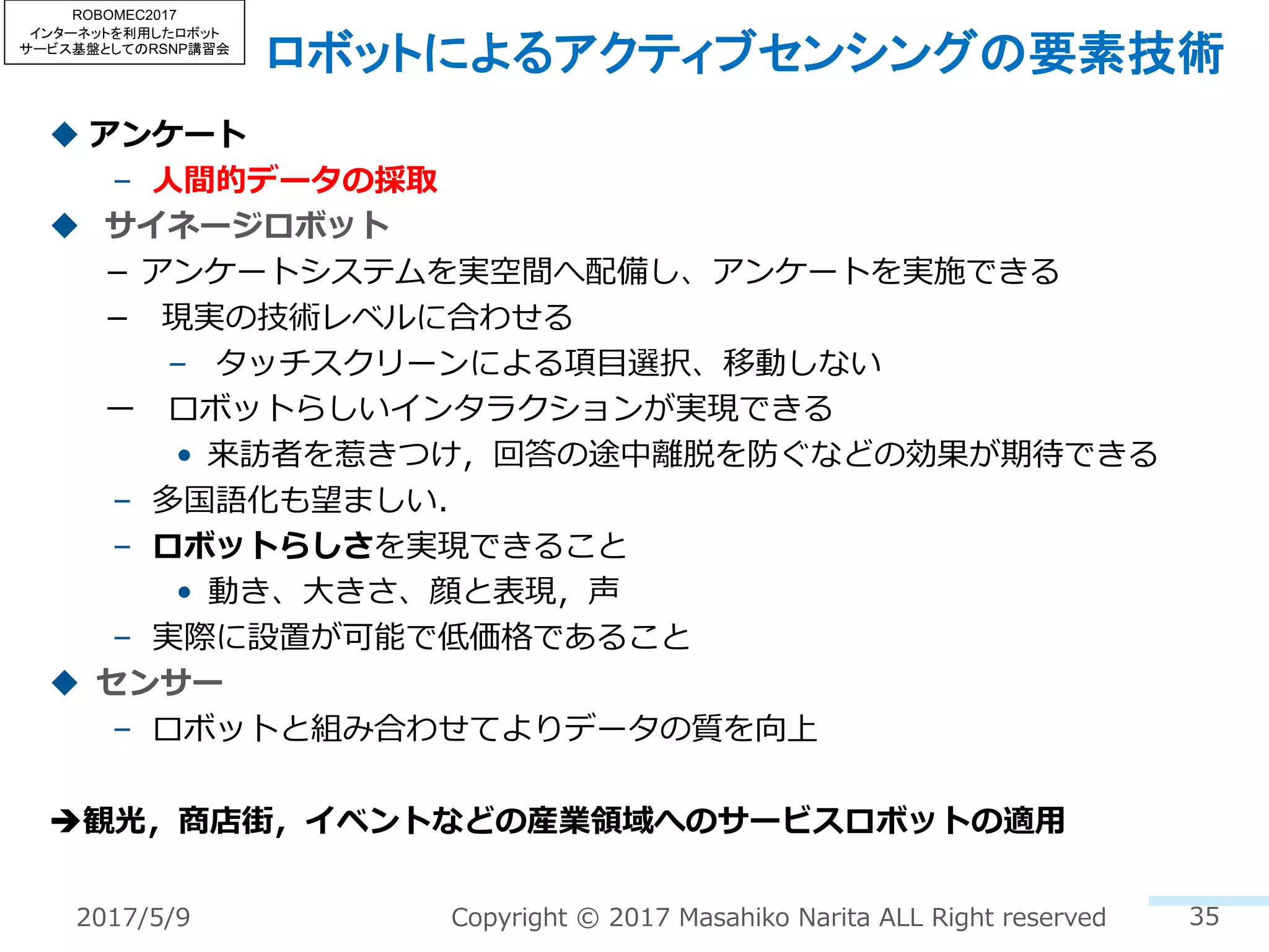 ロボットによるアクティブセンシングの要素技術
u アンケート
– ⼈間的データの採取
u サイネージロボット
­ アンケートシステムを実空間へ配備し、アンケートを実施できる
­ 現実の技術レベルに合わせる
– タッチスクリーンによる項⽬選択、移動しない
ー ロボットらしいインタラクションが実現できる
• 来訪者を惹きつけ，回答の途中離脱を防ぐなどの効果が期待できる
– 多国語化も望ましい．
– ロボットらしさを実現できること
• 動き、⼤きさ、顔と表現，声
– 実際に設置が可能で低価格であること
u センサー
– ロボットと組み合わせてよりデータの質を向上
è観光，商店街，イベントなどの産業領域へのサービスロボットの適⽤
352017/5/9 Copyright © 2017 Masahiko Narita ALL Right reserved
ROBOMEC2017
インターネットを利用したロボット
サービス基盤としてのRSNP講習会
 
