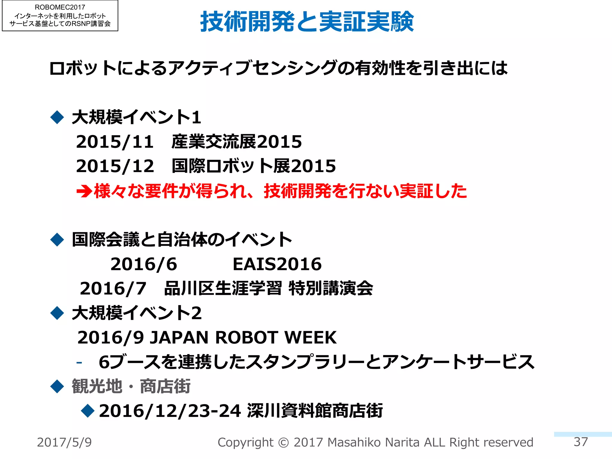 技術開発と実証実験
ロボットによるアクティブセンシングの有効性を引き出には
u ⼤規模イベント1
2015/11 産業交流展2015
2015/12 国際ロボット展2015
è様々な要件が得られ、技術開発を⾏ない実証した
u 国際会議と⾃治体のイベント
2016/6 EAIS2016
2016/7 品川区⽣涯学習 特別講演会
u ⼤規模イベント2
2016/9 JAPAN ROBOT WEEK
- 6ブースを連携したスタンプラリーとアンケートサービス
u 観光地・商店街
u2016/12/23-24 深川資料館商店街
372017/5/9 Copyright © 2017 Masahiko Narita ALL Right reserved
ROBOMEC2017
インターネットを利用したロボット
サービス基盤としてのRSNP講習会
 