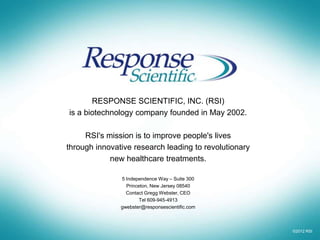 RESPONSE SCIENTIFIC, INC. (RSI)
is a biotechnology company founded in May 2002.

     RSI's mission is to improve people's lives
through innovative research leading to revolutionary
            new healthcare treatments.

               5 Independence Way – Suite 300
                 Princeton, New Jersey 08540
                 Contact Gregg Webster, CEO
                       Tel 609-945-4913
               gwebster@responsescientific.com



                                                       ©2012 RSI
 