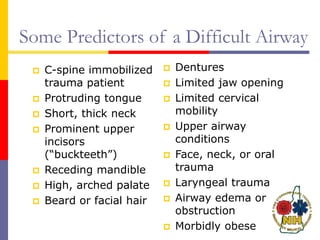 Some Predictors of a Difficult Airway
 C-spine immobilized
trauma patient
 Protruding tongue
 Short, thick neck
 Prominent upper
incisors
(“buckteeth”)
 Receding mandible
 High, arched palate
 Beard or facial hair
 Dentures
 Limited jaw opening
 Limited cervical
mobility
 Upper airway
conditions
 Face, neck, or oral
trauma
 Laryngeal trauma
 Airway edema or
obstruction
 Morbidly obese
 