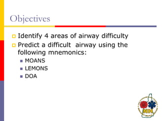 Objectives
 Identify 4 areas of airway difficulty
 Predict a difficult airway using the
following mnemonics:
 MOANS
 LEMONS
 DOA
 