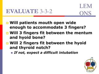 EVALUATE 3-3-2
 Will patients mouth open wide
enough to accommodate 3 fingers?
 Will 3 fingers fit between the mentum
and hyoid bone?
 Will 2 fingers fit between the hyoid
and thyroid notch?
 If not, expect a difficult intubation
LEM
ONS
 