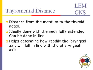 Thyromental Distance
 Distance from the mentum to the thyroid
notch.
 Ideally done with the neck fully extended.
Can be done in-line
 Helps determine how readily the laryngeal
axis will fall in line with the pharyngeal
axis.
LEM
ONS
 