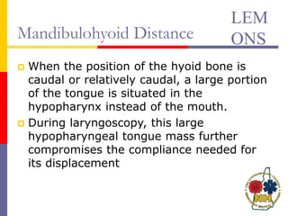 Mandibulohyoid Distance
 When the position of the hyoid bone is
caudal or relatively caudal, a large portion
of the tongue is situated in the
hypopharynx instead of the mouth.
 During laryngoscopy, this large
hypopharyngeal tongue mass further
compromises the compliance needed for
its displacement
LEM
ONS
 
