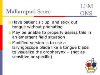 Mallampati Score
 Have patient sit up, and stick out
tongue without phonating
 May be unable to properly assess this in
an emergent field situation
 Modified version is to use a
laryngoscope blade like a tongue blade
to visualize the oropharynx – (not as
sensitive or specific)
LEM
ONS
 