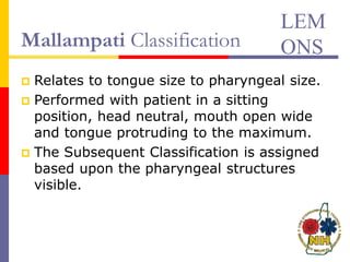 Mallampati Classification
 Relates to tongue size to pharyngeal size.
 Performed with patient in a sitting
position, head neutral, mouth open wide
and tongue protruding to the maximum.
 The Subsequent Classification is assigned
based upon the pharyngeal structures
visible.
LEM
ONS
 