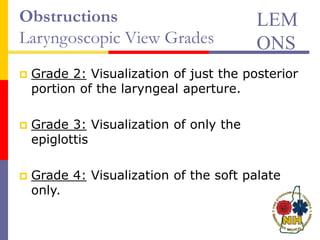 Obstructions
Laryngoscopic View Grades
 Grade 2: Visualization of just the posterior
portion of the laryngeal aperture.
 Grade 3: Visualization of only the
epiglottis
 Grade 4: Visualization of the soft palate
only.
LEM
ONS
 