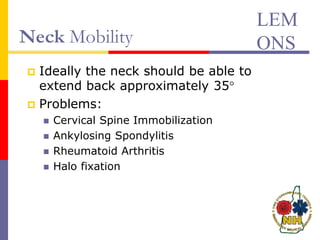 Neck Mobility
 Ideally the neck should be able to
extend back approximately 35°
 Problems:
 Cervical Spine Immobilization
 Ankylosing Spondylitis
 Rheumatoid Arthritis
 Halo fixation
LEM
ONS
 
