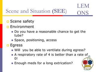 Scene and Situation (SEE)
 Scene safety
 Environment
 Do you have a reasonable chance to get the
tube?
 Space, positioning, access
 Egress
 Will you be able to ventilate during egress?
 A respiratory rate of 4 is better than a rate of
0!
 Enough meds for a long extrication?
LEM
ONS
 