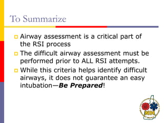 To Summarize
 Airway assessment is a critical part of
the RSI process
 The difficult airway assessment must be
performed prior to ALL RSI attempts.
 While this criteria helps identify difficult
airways, it does not guarantee an easy
intubation—Be Prepared!
 