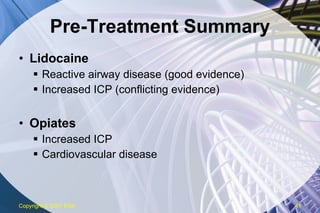 Pre-Treatment Summary Lidocaine Reactive airway disease (good evidence) Increased ICP (conflicting evidence) Opiates Increased ICP Cardiovascular disease Copyright  © 2007 ENA 