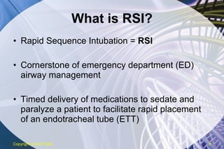 What is RSI? Rapid Sequence Intubation =  RSI Cornerstone of emergency department (ED) airway management Timed delivery of medications to sedate and paralyze a patient to facilitate rapid placement of an endotracheal tube (ETT) Copyright  © 2007 ENA 