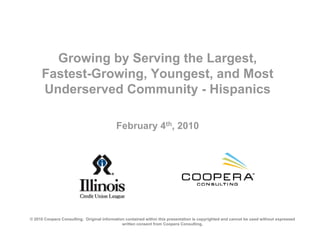 Growing by Serving the Largest,
      Fastest-Growing, Youngest, and Most
      Underserved Community - Hispanics

                                           February 4th, 2010




© 2010 Coopera Consulting. Original information contained within this presentation is copyrighted and cannot be used without expressed
                                              written consent from Coopera Consulting.
 