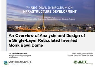 7th REGIONAL SYMPOSIUM ON
INFRASTRUCTURE DEVELOPMENT
November 5, 2015
Department of Civil Engineering, Kasetsart University, Bangkok, Thailand
An Overview of Analysis and Design of
a Single-Layer Reticulated Inverted
Monk Bowl Dome
Naveed Anwar, Pramin Norachan,
Pennung Warnitchai, Thaung Htut Aung
Dr. Pramin Norachan
Manager, Structural Engineering Unit,
AIT Consulting
 