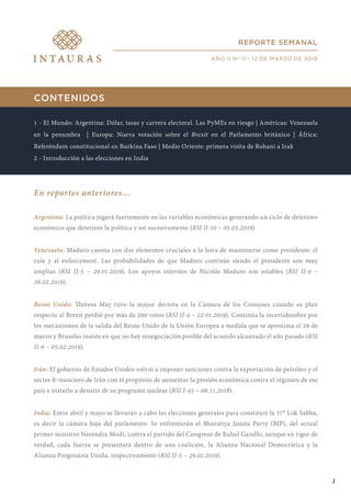 CONTENIDOS
1 - El Mundo: Argentina: Dólar, tasas y carrera electoral. Las PyMEs en riesgo | Américas: Venezuela
en la penumbra | Europa: Nueva votación sobre el Brexit en el Parlamento británico | África:
Referéndum constitucional en Burkina Faso | Medio Oriente: primera visita de Rohani a Irak
2 - Introducción a las elecciones en India
En reportes anteriores...
Argentina: La política jugará fuertemente en las variables económicas generando un ciclo de deterioro
económico que deteriore la política y así sucesivamente (RSI II-10 – 05.03.2019).
Venezuela: Maduro cuenta con dos elementos cruciales a la hora de mantenerse como presidente: el
rule y el enforcement. Las probabilidades de que Maduro continúe siendo el presidente son muy
amplias (RSI II-5 – 29.01.2019). Los apoyos internos de Nicolás Maduro son estables (RSI II-9 –
26.02.2019).
Reino Unido: Theresa May tuvo la mayor derrota en la Cámara de los Comunes cuando su plan
respecto al Brexit perdió por más de 200 votos (RSI II-4 – 22.01.2019). Continúa la incertidumbre por
los mecanismos de la salida del Reino Unido de la Unión Europea a medida que se aproxima el 29 de
marzo y Bruselas insiste en que no hay renegociación posible del acuerdo alcanzado el año pasado (RSI
II-6 – 05.02.2019).
Irán: El gobierno de Estados Unidos volvió a imponer sanciones contra la exportación de petróleo y el
sector fi¬nanciero de Irán con el propósito de aumentar la presión económica contra el régimen de ese
país e instarlo a desistir de su programa nuclear (RSI I-45 – 06.11.2018).
India: Entre abril y mayo se llevarán a cabo las elecciones generales para constituir la 17° Lok Sabha,
es decir la cámara baja del parlamento. Se enfrentarán el Bharatiya Janata Party (BJP), del actual
primer ministro Narendra Modi, contra el partido del Congreso de Rahul Gandhi, aunque en rigor de
verdad, cada fuerza se presentará dentro de una coalición, la Alianza Nacional Democrática y la
Alianza Progresista Unida, respectivamente (RSI II-5 – 29.01.2019).
REPORTE SEMANAL
AÑO II Nº 11 - 12 DE MARZO DE 2019
1
 