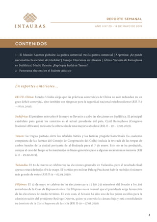 CONTENIDOS
1 - El Mundo: Asuntos globales: La guerra comercial tras la guerra comercial | Argentina: ¿Se puede
nacionalizar la elección de Córdoba? | Europa: Elecciones en Lituania | África: Victoria de Ramaphosa
en Sudáfrica | Medio Oriente: ¿Repliegue huthí en Yemen?
2 - Panorama electoral en el Sudeste Asiático
En reportes anteriores...
EE.UU.-China: Estados Unidos alega que las prácticas comerciales de China no sólo redundan en un
gran déficit comercial, sino también son riesgosas para la seguridad nacional estadounidense (RSI II-2
– 08.01.2019).
Sudáfrica: El próximo miércoles 8 de mayo se llevarán a cabo las elecciones en Sudáfrica. El principal
candidato para ganar los comicios es el actual presidente del país, Cyril Ramaphosa (Congreso
Nacional Africano) mediante la obtención de una mayoría absoluta (RSI II – 19 – 07.05.2019).
Yemen: La tregua pactada entre los rebeldes hutíes y las fuerzas progubernamentales (la coalición
compuesta de las fuerzas del Consejo de Cooperación del Golfo) incluía la retirada de las tropas de
ambos bandos de la ciudad portuaria de al-Hudayda para el 7 de enero. Esto no se ha producido,
aunque el cese del fuego se ha mantenido en líneas generales pese a algunas escaramuzas menores (RSI
II-6 – 05.02.2019).
Tailandia: El 24 de marzo se celebraron las elecciones generales en Tailandia, pero el resultado final
apenas estará definido el 9 de mayo. El partido pro militar Palang Pracharat habría recibido el número
más grande de votos (RSI II-14 – 02.04.2019).
Filipinas: El 13 de mayo se celebrarán las elecciones para 12 (de 24) miembros del Senado y los 305
miembros de la Casa de Representantes. En Filipinas no es inusual que el presidente salga favorecido
de las elecciones de medio término. En este caso, el Senado ha sido uno de los pocos escollos para la
administración del presidente Rodrigo Duterte, quien ya controla la cámara baja y está consolidando
su dominio de la Corte Suprema de Justicia (RSI II-19 – 07.05.2019).
REPORTE SEMANAL
AÑO II Nº 20 - 14 DE MAYO DE 2019
1
 