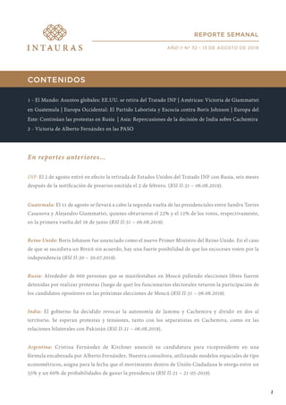 CONTENIDOS
1 - El Mundo: Asuntos globales: EE.UU. se retira del Tratado INF | Américas: Victoria de Giammattei
en Guatemala | Europa Occidental: El Partido Laborista y Escocia contra Boris Johnson | Europa del
Este: Continúan las protestas en Rusia | Asia: Repercusiones de la decisión de India sobre Cachemira
2 - Victoria de Alberto Fernández en las PASO
En reportes anteriores...
INF: El 2 de agosto entró en efecto la retirada de Estados Unidos del Tratado INF con Rusia, seis meses
después de la notificación de preaviso emitida el 2 de febrero. (RSI II-31 – 06.08.2019).
Guatemala: El 11 de agosto se llevará a cabo la segunda vuelta de las presidenciales entre Sandra Torres
Casanova y Alejandro Giammattei, quienes obtuvieron el 22% y el 12% de los votos, respectivamente,
en la primera vuelta del 16 de junio (RSI II-31 – 06.08.2019).
Reino Unido: Boris Johnson fue anunciado como el nuevo Primer Ministro del Reino Unido. En el caso
de que se sucediera un Brexit sin acuerdo, hay una fuerte posibilidad de que los escoceses voten por la
independencia (RSI II-30 – 30.07.2019).
Rusia: Alrededor de 600 personas que se manifestaban en Moscú pidiendo elecciones libres fueron
detenidas por realizar protestas (luego de que) los funcionarios electorales vetaron la participación de
los candidatos opositores en las próximas elecciones de Moscú (RSI II-31 – 06.08.2019).
India: El gobierno ha decidido revocar la autonomía de Jammu y Cachemira y dividir en dos al
territorio. Se esperan protestas y tensiones, tanto con los separatistas en Cachemira, como en las
relaciones bilaterales con Pakistán (RSI II-31 – 06.08.2019).
Argentina: Cristina Fernández de Kirchner anunció su candidatura para vicepresidente en una
fórmula encabezada por Alberto Fernández. Nuestra consultora, utilizando modelos espaciales de tipo
econométricos, asigna para la fecha que el movimiento dentro de Unión Ciudadana le otorga entre un
55% y un 60% de probabilidades de ganar la presidencia (RSI II-21 – 21-05-2019).
REPORTE SEMANAL
AÑO II Nº 32 - 13 DE AGOSTO DE 2019
1
 