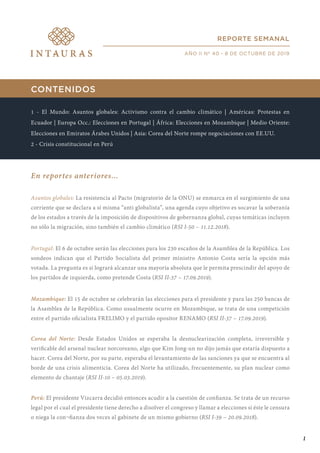 CONTENIDOS
1 - El Mundo: Asuntos globales: Activismo contra el cambio climático | Américas: Protestas en
Ecuador | Europa Occ.: Elecciones en Portugal | África: Elecciones en Mozambique | Medio Oriente:
Elecciones en Emiratos Árabes Unidos | Asia: Corea del Norte rompe negociaciones con EE.UU.
2 - Crisis constitucional en Perú
En reportes anteriores...
Asuntos globales: La resistencia al Pacto (migratorio de la ONU) se enmarca en el surgimiento de una
corriente que se declara a sí misma “anti globalista”, una agenda cuyo objetivo es socavar la soberanía
de los estados a través de la imposición de dispositivos de gobernanza global, cuyas temáticas incluyen
no sólo la migración, sino también el cambio climático (RSI I-50 – 11.12.2018).
Portugal: El 6 de octubre serán las elecciones para los 230 escaños de la Asamblea de la República. Los
sondeos indican que el Partido Socialista del primer ministro Antonio Costa sería la opción más
votada. La pregunta es si logrará alcanzar una mayoría absoluta que le permita prescindir del apoyo de
los partidos de izquierda, como pretende Costa (RSI II-37 – 17.09.2019).
Mozambique: El 15 de octubre se celebrarán las elecciones para el presidente y para las 250 bancas de
la Asamblea de la República. Como usualmente ocurre en Mozambique, se trata de una competición
entre el partido oficialista FRELIMO y el partido opositor RENAMO (RSI II-37 – 17.09.2019).
Corea del Norte: Desde Estados Unidos se esperaba la desnuclearización completa, irreversible y
verificable del arsenal nuclear norcoreano, algo que Kim Jong-un no dijo jamás que estaría dispuesto a
hacer. Corea del Norte, por su parte, esperaba el levantamiento de las sanciones ya que se encuentra al
borde de una crisis alimenticia. Corea del Norte ha utilizado, frecuentemente, su plan nuclear como
elemento de chantaje (RSI II-10 – 05.03.2019).
Perú: El presidente Vizcarra decidió entonces acudir a la cuestión de confianza. Se trata de un recurso
legal por el cual el presidente tiene derecho a disolver el congreso y llamar a elecciones si éste le censura
o niega la con¬fianza dos veces al gabinete de un mismo gobierno (RSI I-39 – 20.09.2018).
REPORTE SEMANAL
AÑO II Nº 40 - 8 DE OCTUBRE DE 2019
1
 