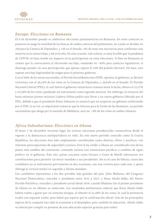 REPORTE SEMANAL AÑO III N°48 - 9 DE DICIEMBRE DE 2020
Europa: Elecciones en Rumania
El 6 de diciembre pasado se celebraron elecciones parlamentarias en Rumania. En estos comicios se
pusieron en juego la totalidad de las bancas de ambas cámaras del parlamento, las cuales se dividen en
329 para la Cámara de Diputados, y 136 en el Senado. 165 de estas son necesarias para conformar una
mayoría en la cámara baja, y 69 en la alta. En esta ocasión, vale aclarar, es muy factible que la pandemia
de COVID-19 haya tenido un impacto en la participación en estas elecciones. Si bien en Rumania es
común que la convocatoria al electorado sea baja, rondando en ~40% para comicios legislativos, el
domingo pasado vio una participación que apenas superó el 33% del padrón electoral. De base, esto
supone una baja legitimidad de origen para el próximo gobierno.
Con el 99% de las mesas escrutadas, el Partido Socialdemócrata (PSD), opositor al gobierno, se declaró
victorioso con el 29,24% de los votos en la Cámara de Diputados, y 29,64% en el Senado. El Partido
Nacional Liberal (PNL), el cual lideró el gobierno minoritario rumano hasta la fecha, obtuvo el 25,17%
y 25,59% de los votos, quedando así nuevamente como segunda minoría. Sin embargo, la renuncia del
hasta entonces primer ministro Ludovic Orban podría aún llevar a un nuevo gobierno liderado por el
PNL, debido a que el presidente Klaus Iohannis ya anunció que no aceptaría un gabinete conformado
por el PSD. A su vez, es importante remarcar que la Alianza para la Unión de los Rumanos, un partido
nacionalista que aboga por la anexión de Moldavia, sacó un ~9% de los votos en ambas cámaras.
África Subsahariana: Elecciones en Ghana
El lunes 7 de diciembre tuvieron lugar las octavas elecciones presidenciales consecutivas desde el
regreso a la democracia multipartidaria en 1992. En este nuevo período conocido como la Cuarta
República, las elecciones han sido ampliamente consideradas como abiertas, libres y pacíficas, con
mínimas preocupaciones de seguridad y justicia. Esto le ha valido a Ghana ser considerado uno de los
países más estables del continente, contando incluso con transiciones pacíficas y cambios de signo
político en el gobierno. Este año, países cercanos como Guinea o Costa de Marfil reformaron sus
constituciones para permitir un tercer mandato a sus presidentes. No es el caso de Ghana, cuyos dos
candidatos ya se enfrentaron previamente en dos ocasiones, con una victoria para cada uno, y quien
obtenga la victoria tendrá un segundo y último mandato.
Los candidatos representan a los dos partidos más grandes del país. John Mahama, del Congreso
Nacional Democrático, vencedor y presidente entre 2012 y 2017, y Nana Akufo-Addo, del Nuevo
Partido Patriótico, vencedor y presidente actual desde 2016, cuando Mahama fue el primer presidente
de Ghana en no obtener su reelección. Los resultados preliminares indican que Nana Akufo-Addo
habría vuelto a ganar por un estrecho margen, al obtener el 51,48% de los votos, lo cual le permitiría
evadir una segunda vuelta, pero habrá que esperar por la confirmación oficial. Uno de los principales
tópicos de la campaña han sido la economía y el desempleo, pero también la educación. Akufo-Addo
se esforzó por cumplir su promesa de una educación superior gratuita para todos.
3
 