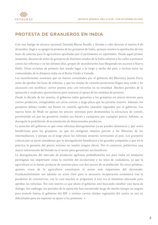 REPORTE SEMANAL AÑO III N°48 - 9 DE DICIEMBRE DE 2020
PROTESTA DE GRANJEROS EN INDIA
Con una huelga de alcance nacional, llamada Bharat Bandh, y llevada a cabo durante el martes 8 de
diciembre, llegó a su apogeo la protesta de los granjeros de India, quienes resisten la aprobación de tres
leyes de reforma para la agricultura aprobadas por el parlamento en septiembre. Desde aquel primer
momento, decenas de miles de granjeros de distintos estados de la India salieron a las calles a protestar
contra las reformas y en los últimos días, grupos de manifestantes han bloqueado los accesos a Nueva
Delhi. Otras acciones de protesta han tenido lugar a lo largo y ancho del país, e incluso entre las
comunidades de la diáspora india en el Reino Unido y Canadá.
Los manifestantes sostienen que no fueron consultados por el gobierno del Bharatiya Janata Party
antes de aprobar las leyes de reforma, y que las rondas de consulta posteriores llegan muy tarde y no
alcanzará con modificar ciertos puntos sino con retirarlas en su totalidad. Muchos partidos de la
oposición y sindicatos aprovecharon para sumarse al apoyo de las medidas de protesta.
Desde la década de los sesenta, el gobierno indio garantiza a los granjeros un precio mínimo para
ciertos productos, otorgándoles así cierta certeza a largo plazo que les permite invertir. Además, los
granjeros debían vender sus bienes en comités agrícolas (mandis) regulados por el gobierno. Las
nuevas leyes de Modi no quitan los precios mínimos pero desmantelan la estructura de comité,
permitiendo así que los granjeros vendan sus bienes a cualquiera por cualquier precio. Además, se
desregula la prohibición de acumulación de determinados productos.
La posición del gobierno es que estas reformas desregulatorias ya no pueden demorarse y que serán
beneficiosas para los granjeros, ya que les otorgarán mejores precios y los liberarán de los
intermediarios, y porque en el largo plazo las reformas atraerán inversiones al país. Los granjeros
críticos por su parte consideran que la desregulación beneficiará a las grandes compañías y que en la
práctica la garantía del precio mínimo no tendrá ningún efecto. Por el contrario, preferirían una
mayor intervención del Estado en el sector para garantizar sus beneficios.
La desregulación del mercado de productos agrícolas probablemente sea para India un momento
parteaguas tan importante como la cuestión del secularismo y las leyes de ciudadanía, ya que la
agricultura es la fuente primaria de sustento para casi dos tercios de su población. En otras palabras,
quienes viven de la agricultura constituyen el sector más importante del electorado.
Fundamentalmente son además un actor clave para la necesaria recuperación económica tras la
pandemia de coronavirus, con lo cual muchos se preguntan si éste era el momento adecuado para
aprobar las reformas. Por este motivo es que ahora el gobierno está buscando entablar una mesa de
diálogo. Sin embargo, los partidos de la oposición han encontrado luego de mucho tiempo un ángulo
para restarle fuerza al gobierno del BJP, e incluso ciertos aliados regionales del centro se ven en
dificultades para no expresar su apoyo a las protestas. •
5
 