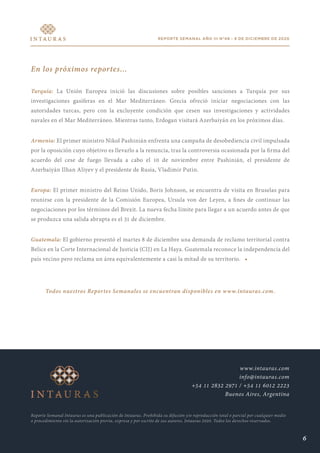 REPORTE SEMANAL AÑO III N°48 - 9 DE DICIEMBRE DE 2020
En los próximos reportes...
Turquía: La Unión Europea inició las discusiones sobre posibles sanciones a Turquía por sus
investigaciones gasíferas en el Mar Mediterráneo. Grecia ofreció iniciar negociaciones con las
autoridades turcas, pero con la excluyente condición que cesen sus investigaciones y actividades
navales en el Mar Mediterráneo. Mientras tanto, Erdogan visitará Azerbaiyán en los próximos días.
Armenia: El primer ministro Nikol Pashinián enfrenta una campaña de desobediencia civil impulsada
por la oposición cuyo objetivo es llevarlo a la renuncia, tras la controversia ocasionada por la firma del
acuerdo del cese de fuego llevada a cabo el 10 de noviembre entre Pashinián, el presidente de
Azerbaiyán Ilhan Aliyev y el presidente de Rusia, Vladimir Putin.
Europa: El primer ministro del Reino Unido, Boris Johnson, se encuentra de visita en Bruselas para
reunirse con la presidente de la Comisión Europea, Ursula von der Leyen, a fines de continuar las
negociaciones por los términos del Brexit. La nueva fecha límite para llegar a un acuerdo antes de que
se produzca una salida abrupta es el 31 de diciembre.
Guatemala: El gobierno presentó el martes 8 de diciembre una demanda de reclamo territorial contra
Belice en la Corte Internacional de Justicia (CIJ) en La Haya. Guatemala reconoce la independencia del
país vecino pero reclama un área equivalentemente a casi la mitad de su territorio. •
Todos nuestros Reportes Semanales se encuentran disponibles en www.intauras.com.
Reporte Semanal Intauras es una publicación de Intauras. Prohibida su difusión y/o reproducción total o parcial por cualquier medio
o procedimiento sin la autorización previa, expresa y por escrito de sus autores. Intauras 2020. Todos los derechos reservados.
www.intauras.com
info@intauras.com
+54 11 2832 2971 / +54 11 6012 2223
Buenos Aires, Argentina
6
 